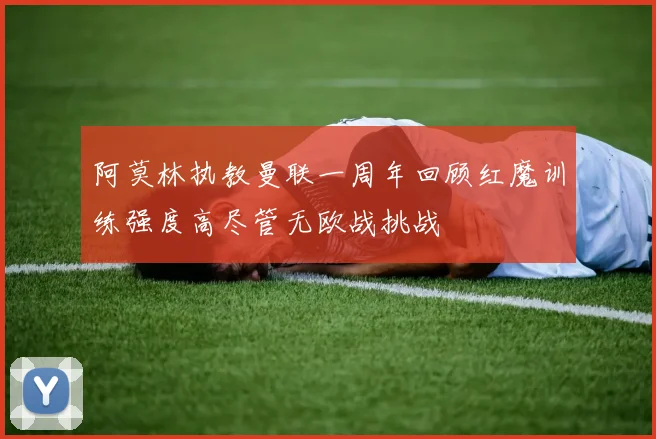 阿莫林执教曼联一周年回顾红魔训练强度高尽管无欧战挑战