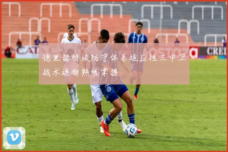 德里赫特谈防守体系适应性三中卫战术逐渐熟练掌握