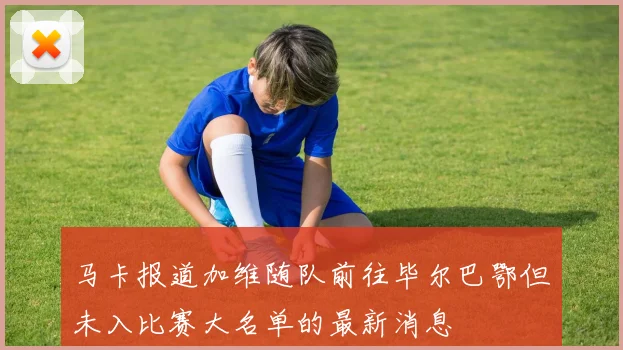 马卡报道加维随队前往毕尔巴鄂但未入比赛大名单的最新消息