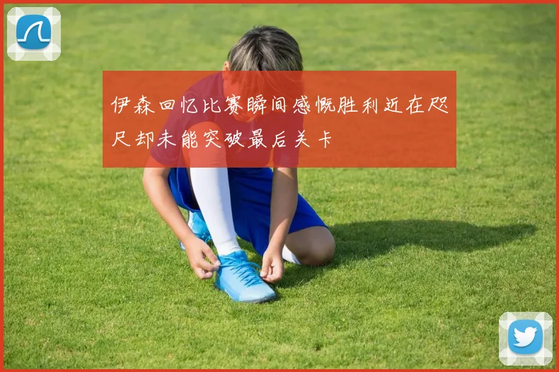 伊森回忆比赛瞬间感慨胜利近在咫尺却未能突破最后关卡