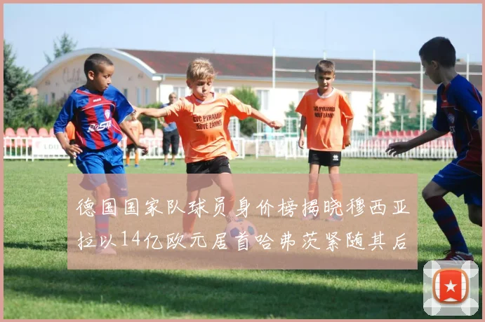 德国国家队球员身价榜揭晓穆西亚拉以14亿欧元居首哈弗茨紧随其后