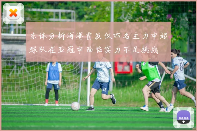 东体分析海港首发仅四名主力中超球队在亚冠中面临实力不足挑战