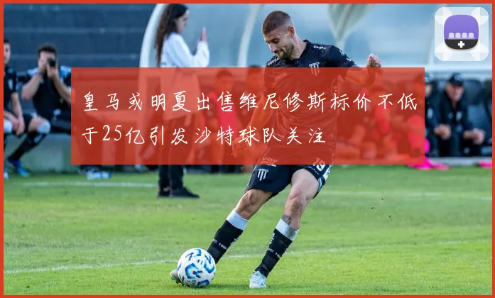 皇马或明夏出售维尼修斯标价不低于25亿引发沙特球队关注