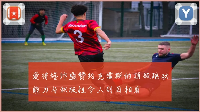爱将塔帅盛赞约克雷斯的顶级跑动能力与积极性令人刮目相看