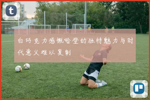 白巧克力感慨哈登的独特魅力与时代意义难以复制