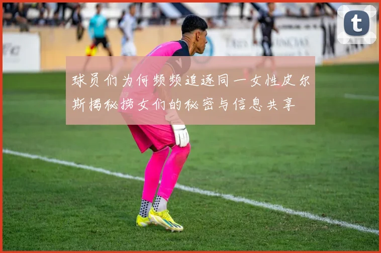 球员们为何频频追逐同一女性皮尔斯揭秘捞女们的秘密与信息共享