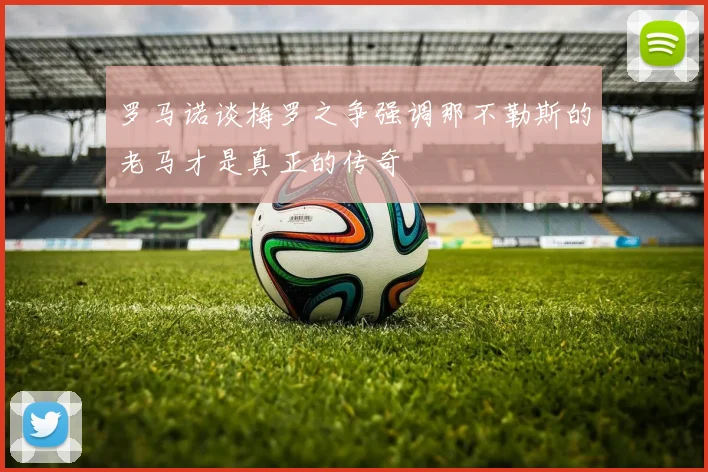 罗马诺谈梅罗之争强调那不勒斯的老马才是真正的传奇