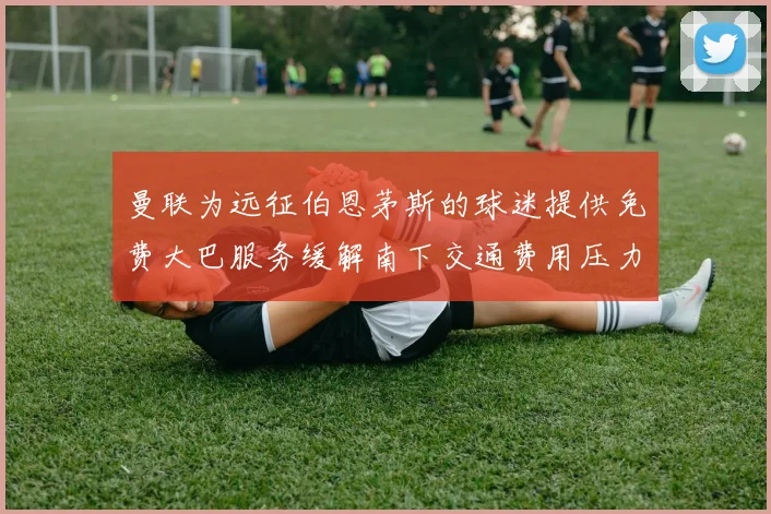 曼联为远征伯恩茅斯的球迷提供免费大巴服务缓解南下交通费用压力