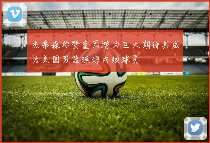 杰弗森称赞奎因潜力巨大期待其成为美国男篮理想内线球员