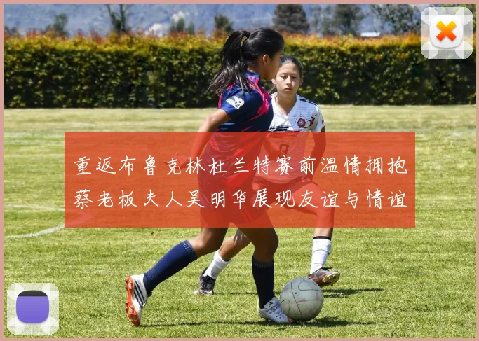 重返布鲁克林杜兰特赛前温情拥抱蔡老板夫人吴明华展现友谊与情谊