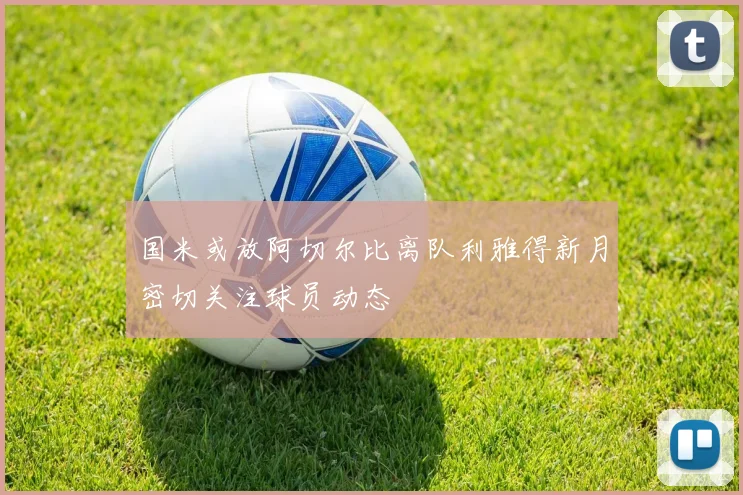 国米或放阿切尔比离队利雅得新月密切关注球员动态