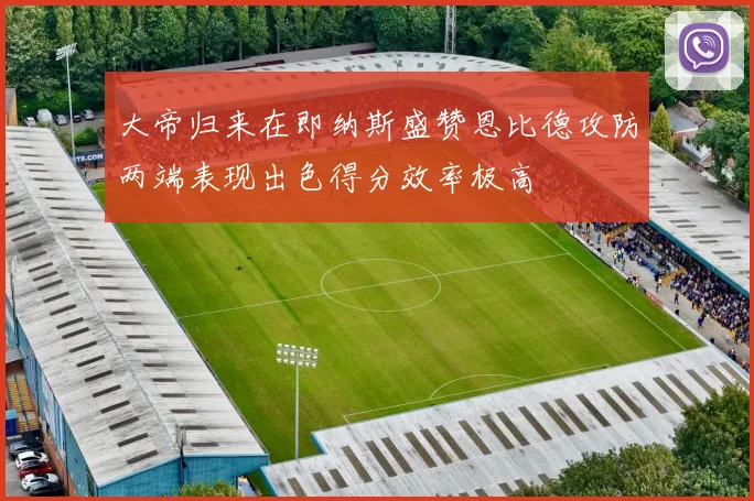 大帝归来在即纳斯盛赞恩比德攻防两端表现出色得分效率极高