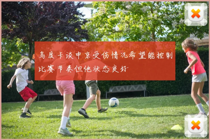 乌度卡谈申京受伤情况希望能控制比赛节奏但他状态良好
