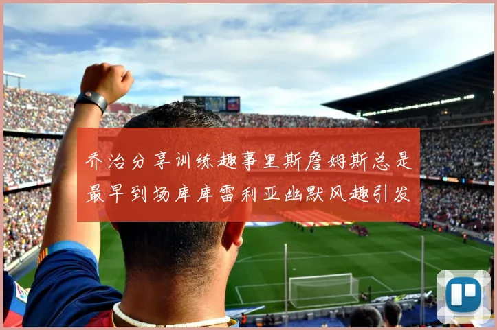 乔治分享训练趣事里斯詹姆斯总是最早到场库库雷利亚幽默风趣引发笑声