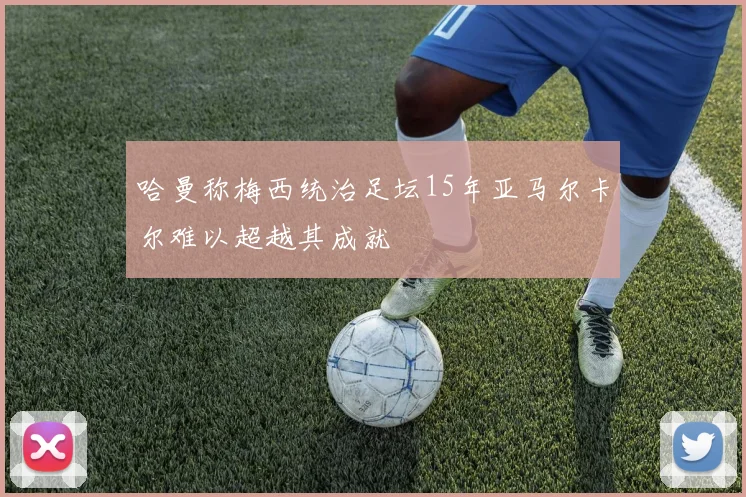 哈曼称梅西统治足坛15年亚马尔卡尔难以超越其成就
